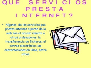 QUE SERVICIOS PRESTA INTERNET? Algunos  de los servicios que presta internet a parte de la web son el acceso remoto a otros ordenadores, la transferencia de ficheros, el correo electrónico, las conversaciones en línea, entre otros 