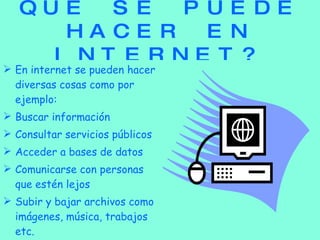 QUE SE PUEDE HACER EN INTERNET? En internet se pueden hacer diversas cosas como por ejemplo: Buscar información Consultar servicios públicos Acceder a bases de datos Comunicarse con personas  que estén lejos Subir y bajar archivos como imágenes, música, trabajos etc. 