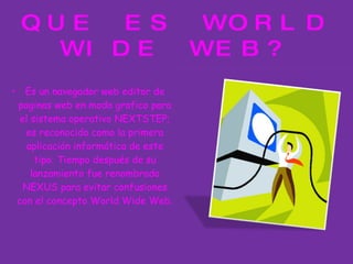 QUE ES WORLD WIDE WEB? Es un navegador web editor de paginas web en modo grafico para el sistema operativo NEXTSTEP; es reconocido como la primera aplicación informática de este tipo. Tiempo después de su lanzamiento fue renombrado NEXUS para evitar confusiones con el concepto World Wide Web. 