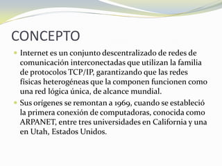 CONCEPTOInternet es un conjunto descentralizado de redes de comunicación interconectadas que utilizan la familia de protocolos TCP/IP, garantizando que las redes físicas heterogéneas que la componen funcionen como una red lógica única, de alcance mundial.Sus orígenes se remontan a 1969, cuando se estableció la primera conexión de computadoras, conocida como ARPANET, entre tres universidades en California y una en Utah, Estados Unidos.