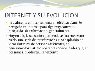 INTERNET Y SU EVOLUCIÓNInicialmente el Internet tenía un objetivo claro. Se navegaba en Internet para algo muy concreto: búsquedas de información, generalmente. Hoy en día, la sensación que produce Internet es un ruido, una serie de interferencias, una explosión de ideas distintas, de personas diferentes, de pensamientos distintos de tantas posibilidades que, en ocasiones, puede resultar excesivo