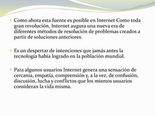 Como ahora esta fuente es posible en Internet Como toda gran revolución, Internet augura una nueva era de diferentes métodos de resolución de problemas creados a partir de soluciones anteriores.Es un despertar de intenciones que jamás antes la tecnología había logrado en la población mundial. Para algunos usuarios Internet genera una sensación de cercanía, empatía, comprensión y, a la vez, de confusión, discusión, lucha y conflictos que los mismos usuarios consideran la vida misma.