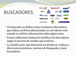 BUSCADORESUn buscador se define como el sistema informático que indexa archivos almacenados en servidores web cuando se solicita información sobre algún tema. Existen diferentes formas de clasificar los buscadores según el proceso de sondeo que realizan. La clasificación más frecuente los divide en: índices o directorios temáticos, motores de búsqueda y meta buscadores.