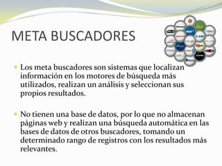 META BUSCADORESLos meta buscadores son sistemas que localizan información en los motores de búsqueda más utilizados, realizan un análisis y seleccionan sus propios resultados. No tienen una base de datos, por lo que no almacenan páginas web y realizan una búsqueda automática en las bases de datos de otros buscadores, tomando un determinado rango de registros con los resultados más relevantes.