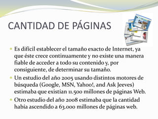 CANTIDAD DE PÁGINASEs difícil establecer el tamaño exacto de Internet, ya que éste crece continuamente y no existe una manera fiable de acceder a todo su contenido y, por consiguiente, de determinar su tamaño.Un estudio del año 2005 usando distintos motores de búsqueda (Google, MSN, Yahoo!, and Ask Jeeves) estimaba que existían 11.500 millones de páginas Web. Otro estudio del año 2008 estimaba que la cantidad había ascendido a 63.000 millones de páginas web.