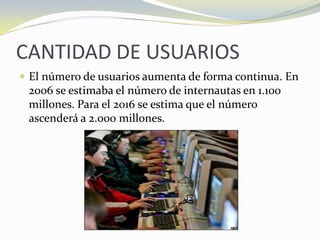 CANTIDAD DE USUARIOSEl número de usuarios aumenta de forma continua. En 2006 se estimaba el número de internautas en 1.100 millones. Para el 2016 se estima que el número ascenderá a 2.000 millones.