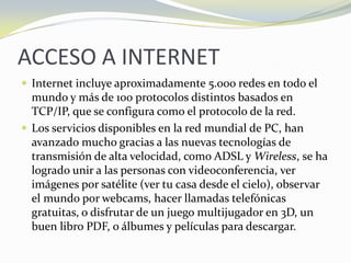 ACCESO A INTERNETInternet incluye aproximadamente 5.000 redes en todo el mundo y más de 100 protocolos distintos basados en TCP/IP, que se configura como el protocolo de la red. Los servicios disponibles en la red mundial de PC, han avanzado mucho gracias a las nuevas tecnologías de transmisión de alta velocidad, como ADSL y Wireless, se ha logrado unir a las personas con videoconferencia, ver imágenes por satélite (ver tu casa desde el cielo), observar el mundo por webcams, hacer llamadas telefónicas gratuitas, o disfrutar de un juego multijugador en 3D, un buen libro PDF, o álbumes y películas para descargar.