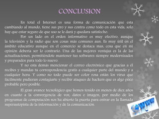 CONCLUSION
En total el Internet es una forma de comunicación que esta
cambiando al mundo, tiene sus pro y sus contra como todo en esta vida, solo
hay que estar seguro de que uso se le dará y quedara satisfecho.
Por un lado en el orden informativo es muy efectivo, aunque
la televisión y la radio que son cosas más comunes aun. Es muy útil en el
ámbito educativo aunque en el comercio se destaca mas, cosa que en mi
opinión debería ser lo contrario. Una de las mejores ventajas es la de las
actualizaciones, permitiéndote mantener tus softwares siempre modernizados
y preparados para todo lo nuevo.
Y no esta demás mencionar el correo electrónico que gracias a él
recibes y mandas tu correspondencia gratis a cualquier parte del mundo y a
cualquier hora. Y como no todo puede ser color rosa están los virus que
fácilmente pudieran contagiarte y recibir ataques de hackers que es algo poco
probable pero posible.
El gran avance tecnológico que hemos tenido en menos de diez años
en cuanto a la convergencia de voz, datos e imagen, por medio de los
programas de computación nos ha abierto la puerta para entrar en la llamada
superautopista de la información y de la comunicación.
 