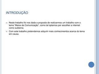 introduçãoNeste trabalho foi nos dada a proposta de realizarmos um trabalho com o tema “Meios de Comunicação”, como tal optamos por escolher a internet como subtema. Com este trabalho pretendemos adquirir mais conhecimentos acerca do tema em causa. 