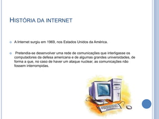 História da internet A Internet surgiu em 1969, nos Estados Unidos da América.  Pretendia-se desenvolver uma rede de comunicações que interligasse os computadores da defesa americana e de algumas grandes universidades, de forma a que, no caso de haver um ataque nuclear, as comunicações não fossem interrompidas. 
