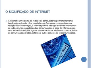 o significado de internetA Internet é um sistema de redes e de computadores permanentemente interligados entre si a nível mundial e que funcionam como emissores e receptores de informação, a Internet permite interligar sistemas informáticos de todo o mundo, possibilitando a comunicação e a troca de informação de uma forma fácil e rápida, ligados através de linhas telefónicas comuns, linhas de comunicação privadas, satélites e outros serviços de telecomunicações.