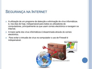 Segurança na InternetA utilização de um programa de detecção e eliminação de vírus informáticos é, nos dias de hoje, indispensável para todos os utilizadores de computadores, principalmente os que usam correio electrónico e navegam na Internet.A maior parte dos vírus informáticos é disseminada através do correio electrónico. Para evitar a intrusão de vírus no computador o uso de Firewall é indispensável.