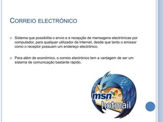 Correio electrónico Sistema que possibilita o envio e a recepção de mensagens electrónicas por computador, para qualquer utilizador da Internet, desde que tanto o emissor como o receptor possuam um endereço electrónico.Para além de económico, o correio electrónico tem a vantagem de ser um sistema de comunicação bastante rápido. 