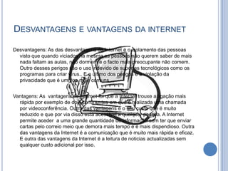 Desvantagens e vantagens da internetDesvantagens: As das desvantagens da Internet é o isolamento das pessoas visto que quando viciados na mesma as pessoas não querem saber de mais nada faltam as aulas, não dormem e o facto mais preocupante não comem. Outro desses perigos são o uso indevido de suportes tecnológicos como os programas para criar vírus.. E o ultimo dos perigos é a violação da privacidade que é um dos mais comuns.Vantagens: As  vantagens da Internet foi que a Internet trouxe a ligação mais rápida por exemplo de dois continentes em que é realizada uma chamada por videoconferência. Outra das vantagens é o seu custo que é muito reduzido e que por via disso está acessível a qualquer pessoa. A Internet permite aceder  a uma grande quantidade de informação sem ter que enviar cartas pelo correio meio que demora mais tempo e é mais dispendioso. Outra das vantagens da Internet é a comunicação que é muito mais rápida e eficaz. E outra das vantagens da Internet é a leitura de noticias actualizadas sem qualquer custo adicional por isso.