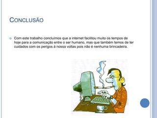 ConclusãoCom este trabalho concluímos que a internet facilitou muito os tempos de hoje para a comunicação entre o ser humano, mas que também temos de ter cuidados com os perigos á nossa voltas pois não é nenhuma brincadeira.