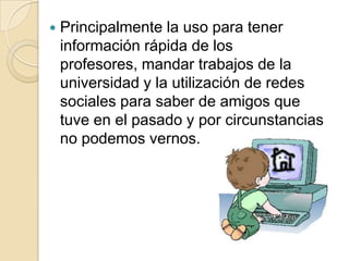    Principalmente la uso para tener
    información rápida de los
    profesores, mandar trabajos de la
    universidad y la utilización de redes
    sociales para saber de amigos que
    tuve en el pasado y por circunstancias
    no podemos vernos.
 