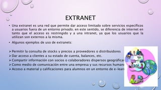 EXTRANET
• Una extranet es una red que permite dar acceso limitado sobre servicios específicos
a usuarios fuera de un entorno privado. en este sentido, se diferencia de internet en
tanto que el acceso es restringido y a una intranet, ya que los usuarios que la
utilizan son externos a la misma.
• Algunos ejemplos de uso de extranets:
 Permitir la consulta de stocks y precios a proveedores o distribuidores
 Dar acceso a clientes a su estado de cuenta, balances, etc.
 Compartir información con socios o colaboradores dispersos geográficamente
 Como medio de comunicación entre una empresa y sus recursos humanos
 Acceso a material y calificaciones para alumnos en un entorno de e-learning
 