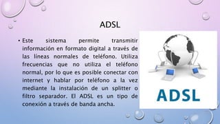 ADSL
• Este sistema permite transmitir
información en formato digital a través de
las líneas normales de teléfono. Utiliza
frecuencias que no utiliza el teléfono
normal, por lo que es posible conectar con
internet y hablar por teléfono a la vez
mediante la instalación de un splitter o
filtro separador. El ADSL es un tipo de
conexión a través de banda ancha.
 