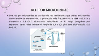 RED POR MICROONDAS
• Una red por microondas es un tipo de red inalámbrica que utiliza microondas
como medio de transmisión. El protocolo más frecuente es el IEEE 802.11b y
transmite a 2.4 GHZ, alcanzando velocidades de 11 mbps (megabits por
segundo). otras redes utilizan el rango de 5,4 a 5,7 ghz para el protocolo IEEE
802.11.
 