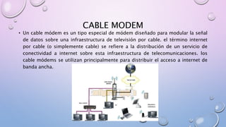 CABLE MODEM
• Un cable módem es un tipo especial de módem diseñado para modular la señal
de datos sobre una infraestructura de televisión por cable. el término internet
por cable (o simplemente cable) se refiere a la distribución de un servicio de
conectividad a internet sobre esta infraestructura de telecomunicaciones. los
cable módems se utilizan principalmente para distribuir el acceso a internet de
banda ancha.
 