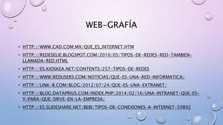 WEB-GRAFÍA
• HTTP://WWW.CAD.COM.MX/QUE_ES_INTERNET.HTM
• HTTP://REDESELIE.BLOGSPOT.COM/2010/05/TIPOS-DE-REDES-RED-TAMBIEN-
LLAMADA-RED.HTML
• HTTP://ES.KIOSKEA.NET/CONTENTS/257-TIPOS-DE-REDES
• HTTP://WWW.REDUSERS.COM/NOTICIAS/QUE-ES-UNA-RED-INFORMATICA/
• HTTP://LINK-B.COM/BLOG/2012/07/24/QUE-ES-UNA-EXTRANET/
• HTTP://BLOG.DATAPRIUS.COM/INDEX.PHP/2014/02/16/UNA-INTRANET-QUE-ES-
Y-PARA-QUE-SIRVE-EN-LA-EMPRESA/
• HTTP://ES.SLIDESHARE.NET/BEBI/TIPOS-DE-CONEXIONES-A-INTERNET-59892
 