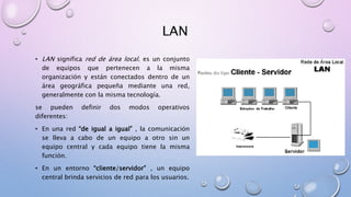 LAN
• LAN significa red de área local. es un conjunto
de equipos que pertenecen a la misma
organización y están conectados dentro de un
área geográfica pequeña mediante una red,
generalmente con la misma tecnología.
se pueden definir dos modos operativos
diferentes:
• En una red “de igual a igual” , la comunicación
se lleva a cabo de un equipo a otro sin un
equipo central y cada equipo tiene la misma
función.
• En un entorno “cliente/servidor” , un equipo
central brinda servicios de red para los usuarios.
 