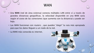 WAN
• Una WAN (red de área extensa) conecta múltiples LAN entre sí a través de
grandes distancias geográficas. la velocidad disponible en una WAN varía
según el costo de las conexiones (que aumenta con la distancia) y puede ser
baja.
• Las WAN funcionan con routers , que pueden "elegir" la ruta más apropiada
para que los datos lleguen a un nodo de la red.
• La WAN más conocida es internet.
 