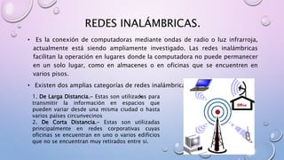 REDES INALÁMBRICAS.
• Es la conexión de computadoras mediante ondas de radio o luz infrarroja,
actualmente está siendo ampliamente investigado. Las redes inalámbricas
facilitan la operación en lugares donde la computadora no puede permanecer
en un solo lugar, como en almacenes o en oficinas que se encuentren en
varios pisos.
• Existen dos amplias categorías de redes inalámbricas:
•1. De Larga Distancia.- Estas son utilizadas para
transmitir la información en espacios que
pueden variar desde una misma ciudad o hasta
varios países circunvecinos
2. De Corta Distancia.- Estas son utilizadas
principalmente en redes corporativas cuyas
oficinas se encuentran en uno o varios edificios
que no se encuentran muy retirados entre si.
 