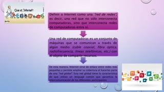 INTERNET
Definir a Internet como una "red de redes",
es decir, una red que no sólo interconecta
computadoras, sino que interconecta redes
de computadoras entre sí.
Una red de computadoras es un conjunto de
máquinas que se comunican a través de
algún medio (cable coaxial, fibra óptica,
radiofrecuencia, líneas telefónicas, etc.) con
el objeto de compartir recursos.
De esta manera, Internet sirve de enlace entre redes más
pequeñas y permite ampliar su cobertura al hacerlas parte
de una "red global". Esta red global tiene la característica
de que utiliza un lenguaje común que garantiza la
intercomunicación de los diferentes participantes
 