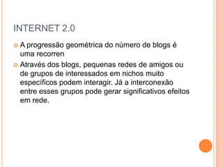 INTERNET 2.0
 A progressão geométrica do número de blogs é
  uma recorren
 Através dos blogs, pequenas redes de amigos ou
  de grupos de interessados em nichos muito
  específicos podem interagir. Já a interconexão
  entre esses grupos pode gerar significativos efeitos
  em rede.
 