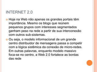 INTERNET 2.0
 Hoje na Web não apenas os grandes portais têm
  importância. Mesmo os blogs que reúnem
  pequenos grupos com interesses segmentados
  ganham peso na rede a partir de sua interconexão
  com outros sub-sistemas.
 Ou seja, o modelo informacional de um grande
  centro distribuidor de mensagens passa a competir
  com a lógica sistêmica da conexão de micro-redes.
  Em outras palavras, enquanto modelo massivo
  foca-se no centro, a Web 2.0 fortalece as bordas
  das rede
 