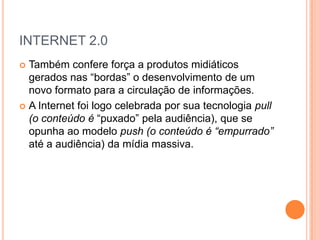INTERNET 2.0
 Também confere força a produtos midiáticos
  gerados nas “bordas” o desenvolvimento de um
  novo formato para a circulação de informações.
 A Internet foi logo celebrada por sua tecnologia pull
  (o conteúdo é “puxado” pela audiência), que se
  opunha ao modelo push (o conteúdo é “empurrado”
  até a audiência) da mídia massiva.
 