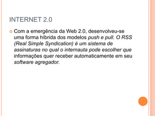 INTERNET 2.0
   Com a emergência da Web 2.0, desenvolveu-se
    uma forma híbrida dos modelos push e pull. O RSS
    (Real Simple Syndication) é um sistema de
    assinaturas no qual o internauta pode escolher que
    informações quer receber automaticamente em seu
    software agregador.
 