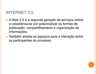 INTERNET 2.0
 A Web 2.0 é a segunda geração de serviços online
  e caracteriza-se por potencializar as formas de
  publicação, compartilhamento e organização de
  informações.
 Também amplia os espaços para a interação entre
  os participantes do processo.
 