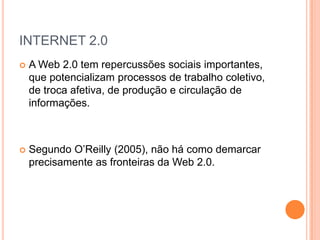 INTERNET 2.0
   A Web 2.0 tem repercussões sociais importantes,
    que potencializam processos de trabalho coletivo,
    de troca afetiva, de produção e circulação de
    informações.



   Segundo O’Reilly (2005), não há como demarcar
    precisamente as fronteiras da Web 2.0.
 