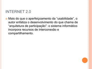 INTERNET 2.0
   Mais do que o aperfeiçoamento da “usabilidade”, o
    autor enfatiza o desenvolvimento do que chama de
    “arquitetura de participação”: o sistema informático
    incorpora recursos de interconexão e
    compartilhamento.
 
