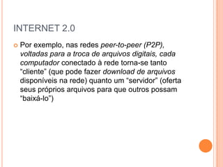 INTERNET 2.0
   Por exemplo, nas redes peer-to-peer (P2P),
    voltadas para a troca de arquivos digitais, cada
    computador conectado à rede torna-se tanto
    “cliente” (que pode fazer download de arquivos
    disponíveis na rede) quanto um “servidor” (oferta
    seus próprios arquivos para que outros possam
    “baixá-lo”)
 