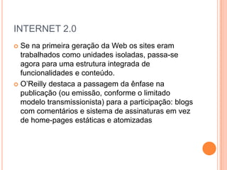 INTERNET 2.0
 Se na primeira geração da Web os sites eram
  trabalhados como unidades isoladas, passa-se
  agora para uma estrutura integrada de
  funcionalidades e conteúdo.
 O’Reilly destaca a passagem da ênfase na
  publicação (ou emissão, conforme o limitado
  modelo transmissionista) para a participação: blogs
  com comentários e sistema de assinaturas em vez
  de home-pages estáticas e atomizadas
 