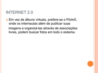 INTERNET 2.0
   Em vez de álbuns virtuais, prefere-se o Flickr5,
    onde os internautas além de publicar suas
    imagens e organizá-las através de associações
    livres, podem buscar fotos em todo o sistema.
 