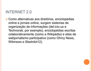 INTERNET 2.0
   Como alternativas aos diretórios, enciclopédias
    online e jornais online, surgem sistemas de
    organização de informações (del.icio.us e
    Technorati, por exemplo), enciclopédias escritas
    colaborativamente (como a Wikipédia) e sites de
    webjornalismo participativo (como Ohmy News,
    Wikinews e Slashdot12).
 