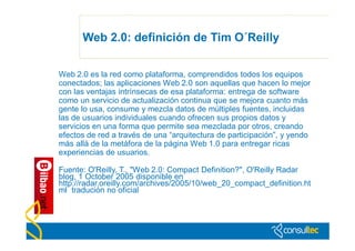Web 2.0: definición de Tim O´Reilly


Web 2.0 es la red como plataforma, comprendidos todos los equipos
conectados; las aplicaciones Web 2.0 son aquellas que hacen lo mejor
con las ventajas intrínsecas de esa plataforma: entrega de software
como un servicio de actualización continua que se mejora cuanto más
gente lo usa, consume y mezcla datos de múltiples fuentes, incluidas
las de usuarios individuales cuando ofrecen sus propios datos y
servicios en una forma que permite sea mezclada por otros, creando
efectos de red a través de una “arquitectura de participación”, y yendo
más allá de la metáfora de la página Web 1.0 para entregar ricas
experiencias de usuarios.

Fuente: O'Reilly, T., "Web 2.0: Compact Definition?", O'Reilly Radar
blog, 1 October 2005 disponible en
http://radar.oreilly.com/archives/2005/10/web_20_compact_definition.ht
ml tradución no oficial
 