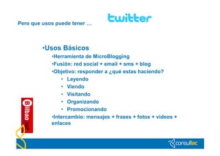 Pero que usos puede tener …



        •Usos Básicos
            •Herramienta de MicroBlogging
            •Fusión: red social + email + sms + blog
            •Objetivo: responder a ¿qué estas haciendo?
                • Leyendo
                • Viendo
                • Visitando
                • Organizando
                • Promocionando
            •Intercambio: mensajes + frases + fotos + vídeos +
            enlaces
 