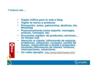 Y todavía más …



       •   Captar tráfico para tu web o blog
       •   Vigilar la marca o producto
       •   Promoción: actos, patrocinios, destinos, etc,
           #hashtag
       •   Posicionamiento como experto: mensajes,
           enlaces, consejos, etc.
       •   Encuestas rápidas: de productos, servicios…
           en tiempo real.
       •   Atención al cliente: informando de mejoras,
           problemas, utilización, consejos, control de
           quejas, respondiendo a dudas o preguntas,
           enviando información de interés: horarios,
           interrupciones, vacaciones.
       •   Un video ejemplo: http://www.bakertweet.com/
 