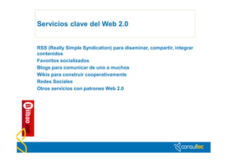 Servicios clave del Web 2.0


RSS (Really Simple Syndication) para diseminar, compartir, integrar
contenidos
Favoritos socializados
Blogs para comunicar de uno a muchos
Wikis para construir cooperativamente
Redes Sociales
Otros servicios con patrones Web 2.0
 