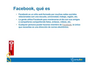 Facebook, qué es
 • Facebook es un sitio web formado por muchas redes sociales
   relacionadas con una escuela, universidad, trabajo, región, etc.
 • La gente utiliza Facebook para mantenerse al día con sus amigos
   o compañeros compartiendo fotos, enlaces, vídeos, etc.
 • Cualquier persona puede hacerse miembro de Facebook, lo único
   que necesitas es una dirección de correo electrónico.
 
