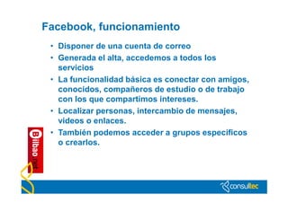 Facebook, funcionamiento
 • Disponer de una cuenta de correo
 • Generada el alta, accedemos a todos los
   servicios
 • La funcionalidad básica es conectar con amigos,
   conocidos, compañeros de estudio o de trabajo
   con los que compartimos intereses.
 • Localizar personas, intercambio de mensajes,
   videos o enlaces.
 • También podemos acceder a grupos específicos
   o crearlos.
 
