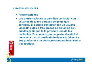 LINKEDIN- UTILIDADES

  • Presentaciones
  • Las presentaciones te permiten contactar con
    usuarios de tu red a través de gente que
    conoces. Si quieres contactar con un usuario
    LinkedIn a dos o tres grados de distancia de ti
    puedes pedir que te lo presente uno de tus
    contactos. Tu contacto, por su parte, decidirá si
    reenviarla o no al destinatario deseado (si está a
    dos grados) o a un contacto compartido (si está a
    tres grados).
 