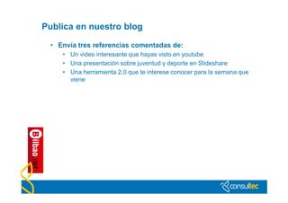 Publica en nuestro blog

 • Envía tres referencias comentadas de:
    • Un video interesante que hayas visto en youtube
    • Una presentación sobre juventud y deporte en Slideshare
    • Una herramienta 2,0 que te interese conocer para la semana que
      viene
 