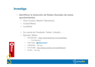 Investiga

  • Identificar la dirección de Redes Sociales de estos
    ayuntamientos
     • Gran Ciudad ( Madrid / Barcelona)
     • Ciudad Media
     • Localidad

     • Su cuenta de Facebook, Twiiter, Linkedin, …
     • Ejemplo: Bilbao
         •   FACEBOOK – https://www.facebook.com/yodebilbao
              • Por Barrios (
         •   TWITTER - @bilbaointern
         •   LINKEDIN - No hay
         •   YOUTUBE - http://www.youtube.com/user/bilbaoint
         •   FLIKR – No hay
 