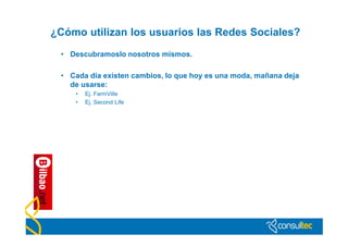 ¿Cómo utilizan los usuarios las Redes Sociales?
 • Descubramoslo nosotros mismos.

 • Cada día existen cambios, lo que hoy es una moda, mañana deja
   de usarse:
    •   Ej. FarmVille
    •   Ej. Second Life
 